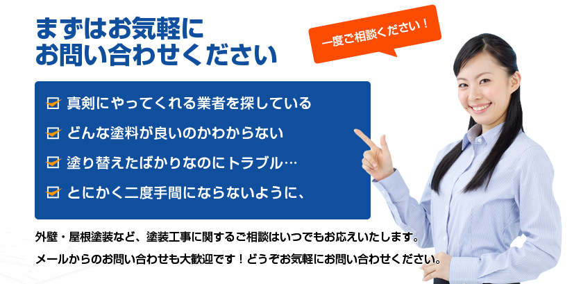 まずはお気軽にお問い合わせください　・真剣にやってくれる業者を探している・どんな塗料が良いのかわからない・塗り替えたばかりなのにトラブル…・とにかく二度手間にならないように　外壁・屋根塗装など、塗装工事に関するご相談はいつでもお応えいたします。メールからのお問い合わせも大歓迎です！どうぞお気軽にお問い合わせください