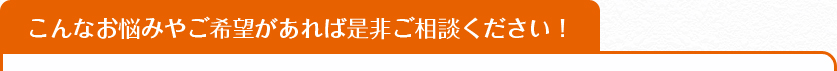 こんなお悩みやご希望があれば是非ご相談ください！