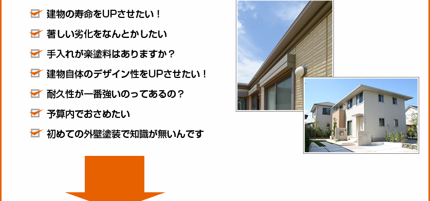 ・建物の寿命をUPさせたい！・著しい劣化をなんとかしたい・手入れが楽塗料はありますか？・建物自体のデザイン性をUPさせたい！・耐久性が一番強いのってある？・予算内でおさめたい・初めての外壁塗装で知識がないんです