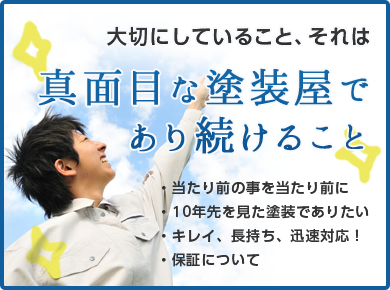 大切にしていること、それは真面目な塗装屋であり続けること・当たり前の事を当たり前に ・10年先を見た塗装でありたい ・キレイ、長持ち、迅速対応！ ・保証について